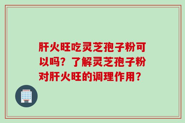 肝火旺吃灵芝孢子粉可以吗？了解灵芝孢子粉对肝火旺的调理作用？