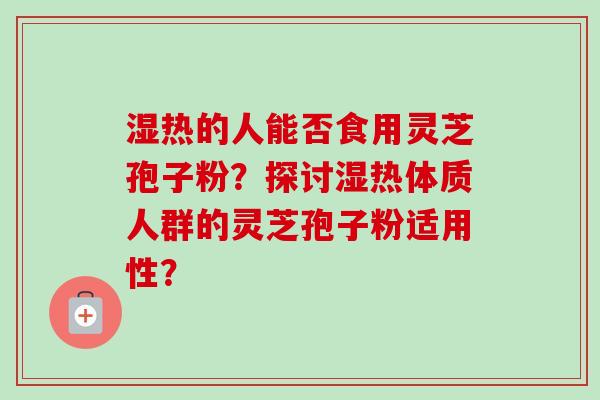 湿热的人能否食用灵芝孢子粉？探讨湿热体质人群的灵芝孢子粉适用性？