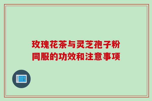 玫瑰花茶与灵芝孢子粉同服的功效和注意事项