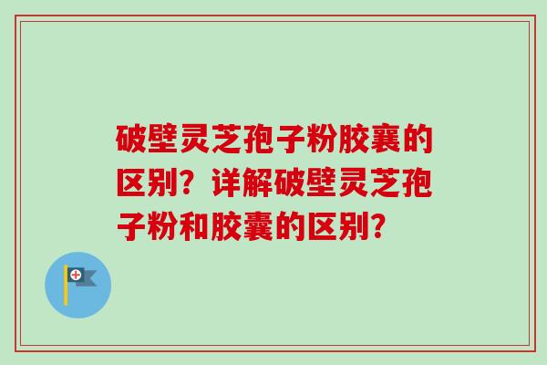 破壁灵芝孢子粉胶襄的区别？详解破壁灵芝孢子粉和胶囊的区别？