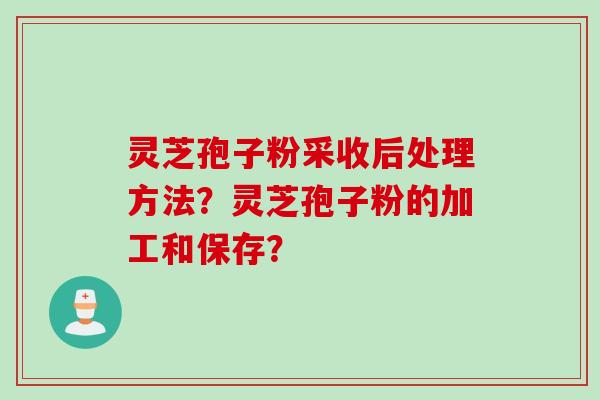 灵芝孢子粉采收后处理方法？灵芝孢子粉的加工和保存？
