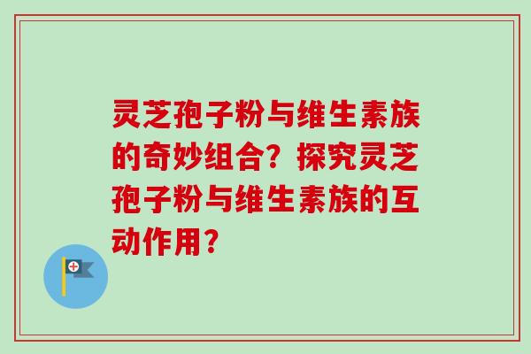 灵芝孢子粉与维生素族的奇妙组合？探究灵芝孢子粉与维生素族的互动作用？