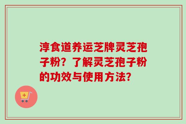 淳食道养运芝牌灵芝孢子粉？了解灵芝孢子粉的功效与使用方法？