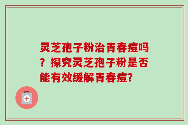 灵芝孢子粉治青春痘吗？探究灵芝孢子粉是否能有效缓解青春痘？