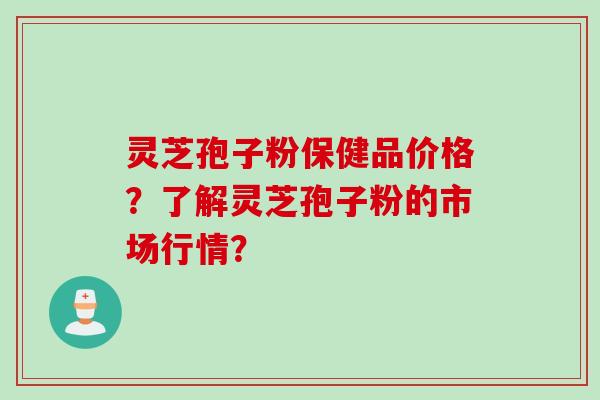 灵芝孢子粉保健品价格？了解灵芝孢子粉的市场行情？