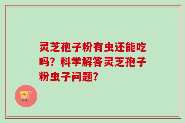 灵芝孢子粉有虫还能吃吗？科学解答灵芝孢子粉虫子问题？