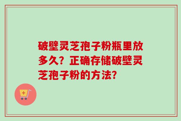 破壁灵芝孢子粉瓶里放多久？正确存储破壁灵芝孢子粉的方法？