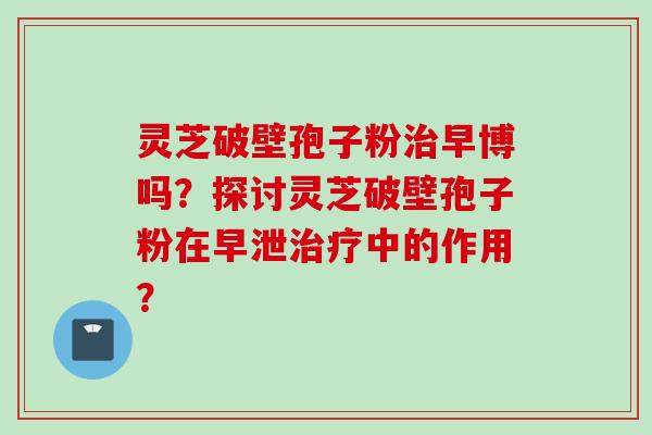 灵芝破壁孢子粉治早博吗？探讨灵芝破壁孢子粉在早泄治疗中的作用？