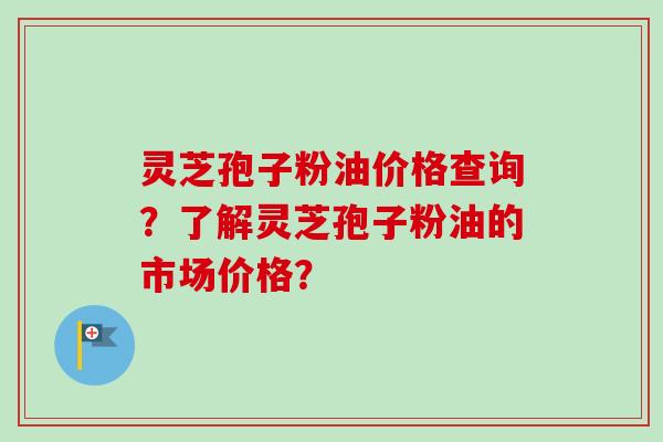灵芝孢子粉油价格查询？了解灵芝孢子粉油的市场价格？