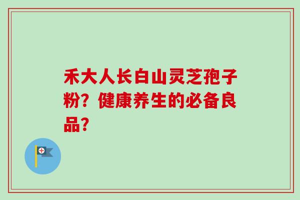 禾大人长白山灵芝孢子粉？健康养生的必备良品？