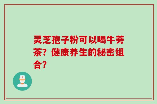 灵芝孢子粉可以喝牛蒡茶？健康养生的秘密组合？