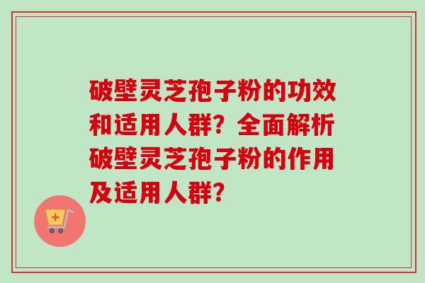 破壁灵芝孢子粉的功效和适用人群？全面解析破壁灵芝孢子粉的作用及适用人群？