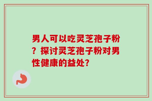 男人可以吃灵芝孢子粉？探讨灵芝孢子粉对男性健康的益处？