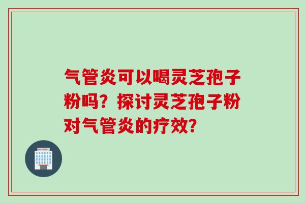 气管炎可以喝灵芝孢子粉吗？探讨灵芝孢子粉对气管炎的疗效？