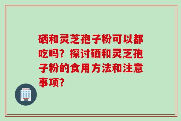 硒和灵芝孢子粉可以都吃吗？探讨硒和灵芝孢子粉的食用方法和注意事项？