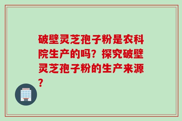 破壁灵芝孢子粉是农科院生产的吗？探究破壁灵芝孢子粉的生产来源？