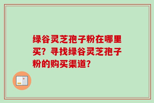 绿谷灵芝孢子粉在哪里买?寻找绿谷灵芝孢子粉的购买渠道? 绿谷灵芝孢子粉在哪里买?寻找绿谷灵芝孢子粉的购买渠道?