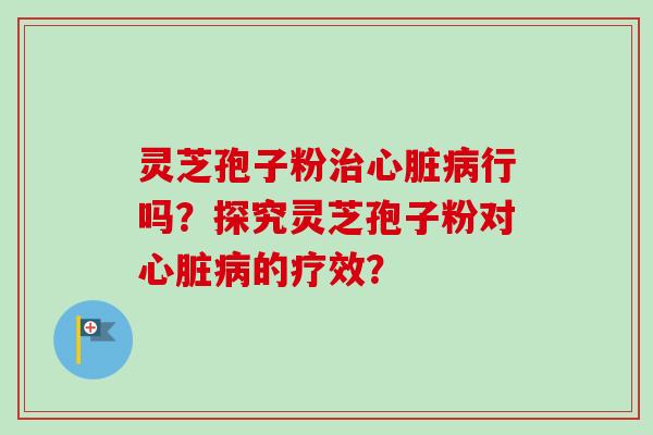 灵芝孢子粉治心脏病行吗？探究灵芝孢子粉对心脏病的疗效？