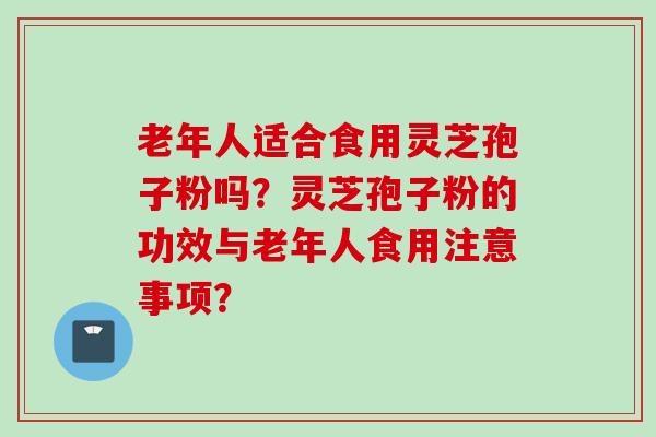 老年人适合食用灵芝孢子粉吗？灵芝孢子粉的功效与老年人食用注意事项？