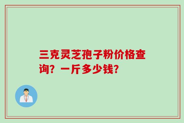 三克灵芝孢子粉价格查询？一斤多少钱？