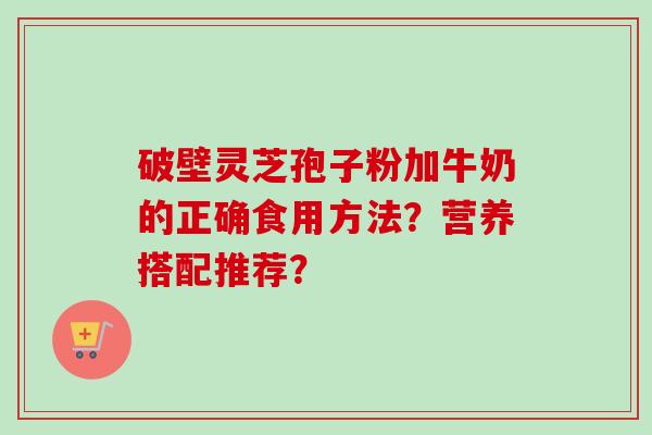 破壁灵芝孢子粉加牛奶的正确食用方法？营养搭配推荐？