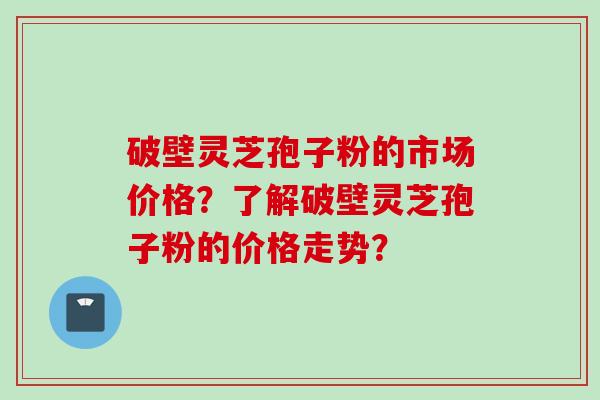 破壁灵芝孢子粉的市场价格？了解破壁灵芝孢子粉的价格走势？