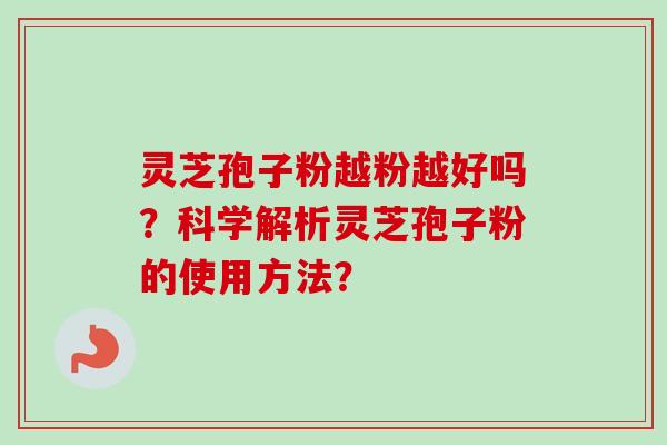 灵芝孢子粉越粉越好吗？科学解析灵芝孢子粉的使用方法？