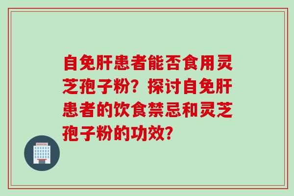自免肝患者能否食用灵芝孢子粉？探讨自免肝患者的饮食禁忌和灵芝孢子粉的功效？