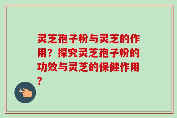 灵芝孢子粉与灵芝的作用?探究灵芝孢子粉的功效与灵芝的保健作用? 灵芝孢子粉与灵芝的作用?探究灵芝孢子粉的功效与灵芝的保健作用?