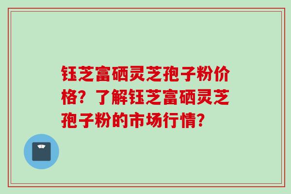 钰芝富硒灵芝孢子粉价格？了解钰芝富硒灵芝孢子粉的市场行情？