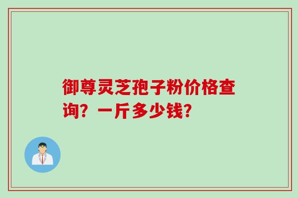 御尊灵芝孢子粉价格查询？一斤多少钱？