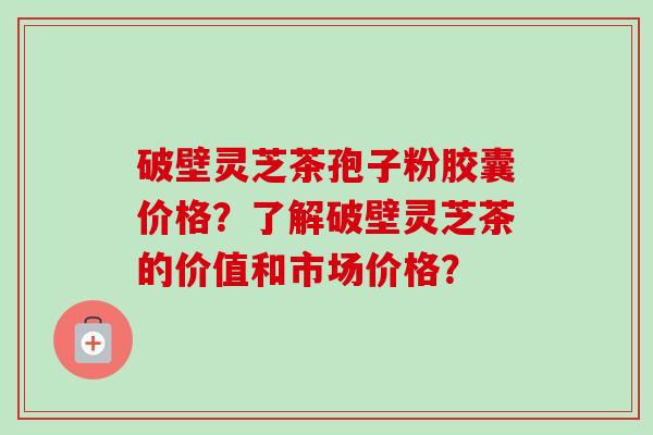 破壁灵芝茶孢子粉胶囊价格？了解破壁灵芝茶的价值和市场价格？