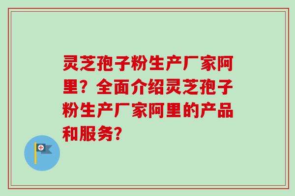 灵芝孢子粉生产厂家阿里?全面介绍灵芝孢子粉生产厂家阿里的产品和服务? 灵芝孢子粉生产厂家阿里?全面介绍灵芝孢子粉生产厂家阿里的产品和服务?