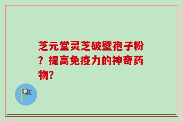 芝元堂灵芝破壁孢子粉？提高免疫力的神奇药物？