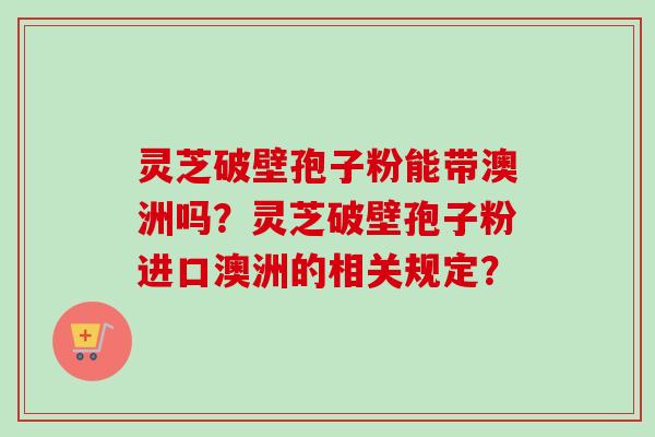 灵芝破壁孢子粉能带澳洲吗？灵芝破壁孢子粉进口澳洲的相关规定？