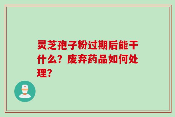 灵芝孢子粉过期后能干什么?废弃药品如何处理? 灵芝孢子粉过期后能干什么?废弃药品如何处理?