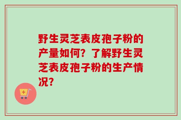 野生灵芝表皮孢子粉的产量如何？了解野生灵芝表皮孢子粉的生产情况？