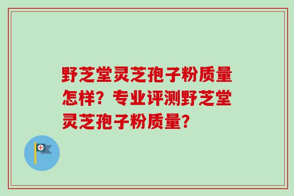 野芝堂灵芝孢子粉质量怎样？专业评测野芝堂灵芝孢子粉质量？