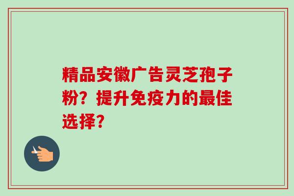 精品安徽广告灵芝孢子粉？提升免疫力的最佳选择？