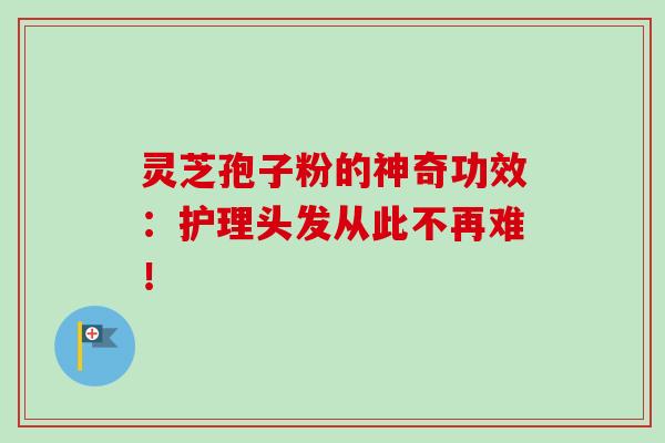 灵芝孢子粉的神奇功效：护理头发从此不再难！