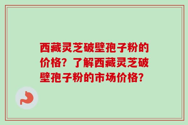西藏灵芝破壁孢子粉的价格？了解西藏灵芝破壁孢子粉的市场价格？