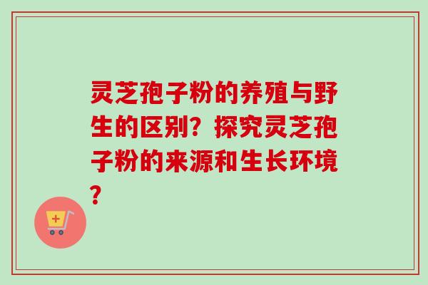 灵芝孢子粉的养殖与野生的区别？探究灵芝孢子粉的来源和生长环境？