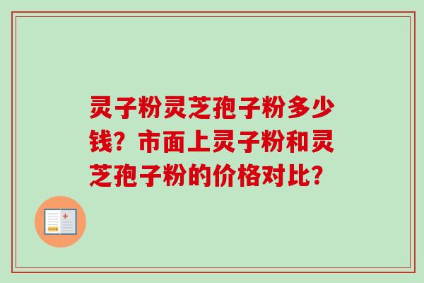 灵子粉灵芝孢子粉多少钱？市面上灵子粉和灵芝孢子粉的价格对比？