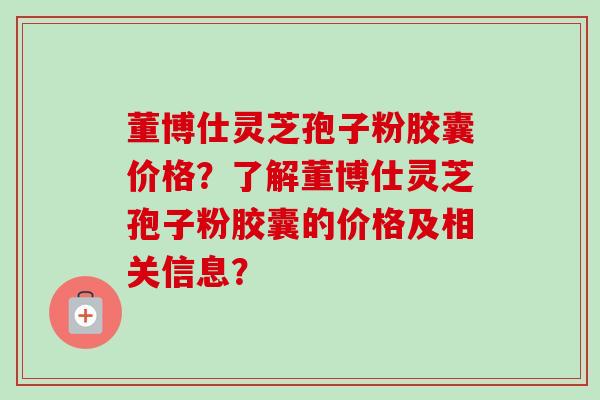 董博仕灵芝孢子粉胶囊价格？了解董博仕灵芝孢子粉胶囊的价格及相关信息？