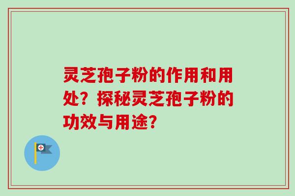 灵芝孢子粉的作用和用处？探秘灵芝孢子粉的功效与用途？