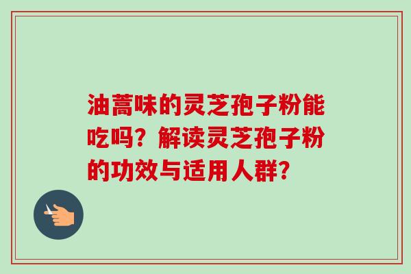 油蒿味的灵芝孢子粉能吃吗?解读灵芝孢子粉的功效与适用人群? 油蒿味的灵芝孢子粉能吃吗?解读灵芝孢子粉的功效与适用人群?