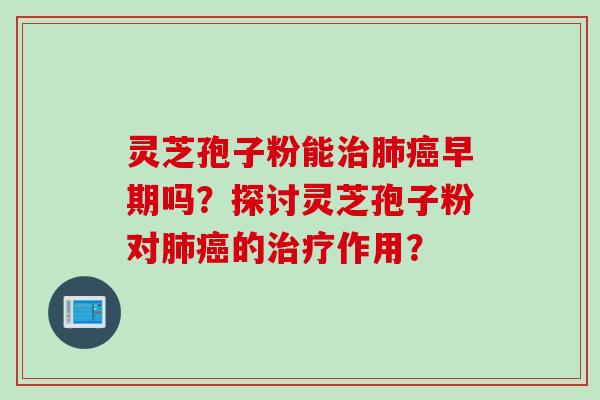 灵芝孢子粉能治肺癌早期吗？探讨灵芝孢子粉对肺癌的治疗作用？