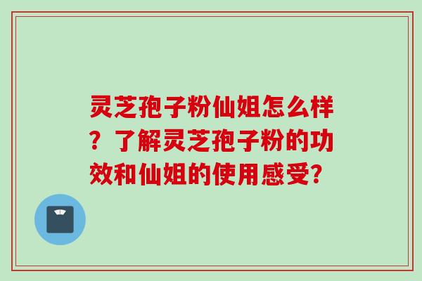 灵芝孢子粉仙姐怎么样？了解灵芝孢子粉的功效和仙姐的使用感受？