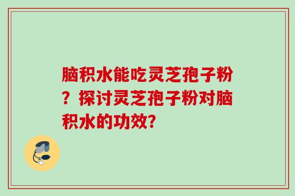 脑积水能吃灵芝孢子粉？探讨灵芝孢子粉对脑积水的功效？