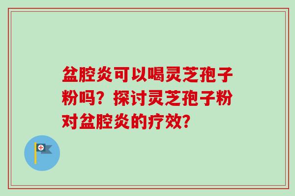 盆腔炎可以喝灵芝孢子粉吗？探讨灵芝孢子粉对盆腔炎的疗效？